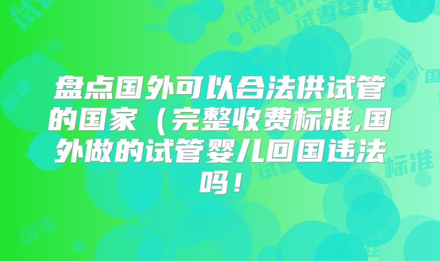 盘点国外可以合法供试管的国家(完整收费标准,国外做的试管婴儿回国违法吗!