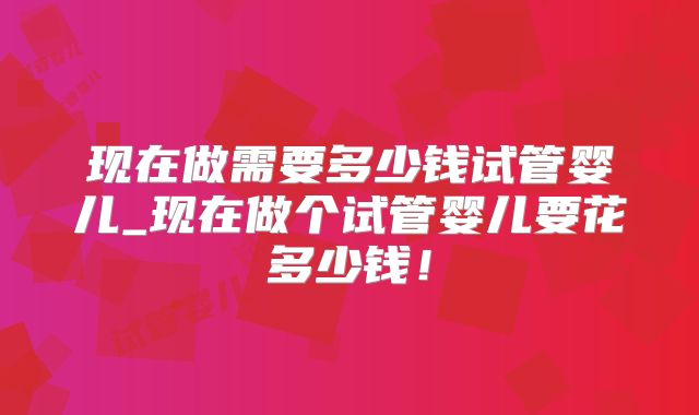 现在做需要多少钱试管婴儿_现在做个试管婴儿要花多少钱！