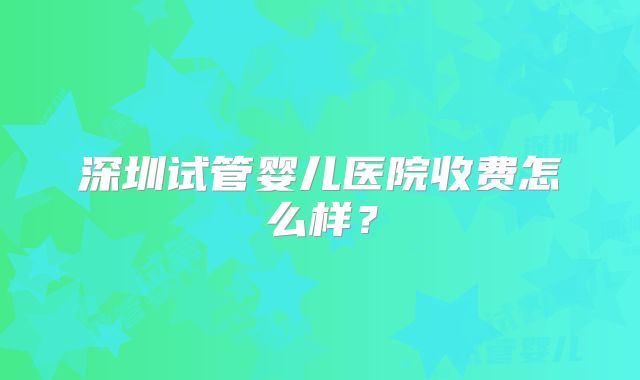 深圳试管婴儿医院收费怎么样?