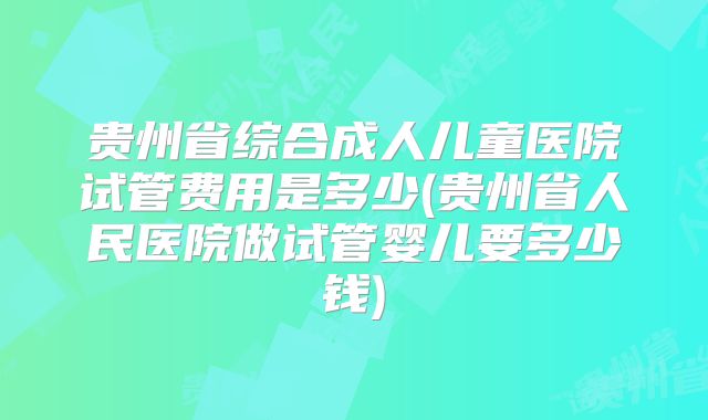贵州省综合成人儿童医院试管费用是多少(贵州省人民医院做试管婴儿要多少钱)