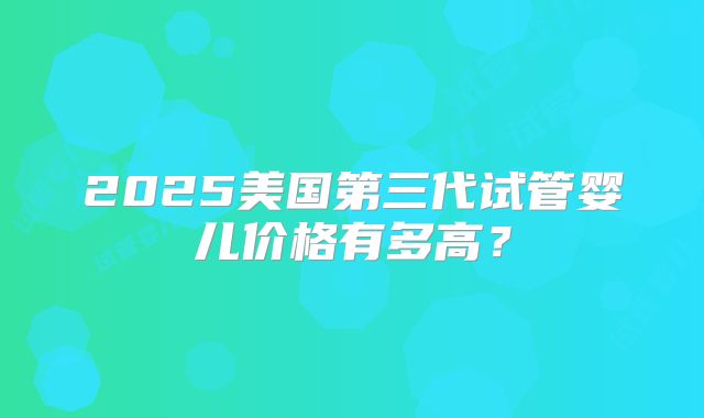 2025美国第三代试管婴儿价格有多高？