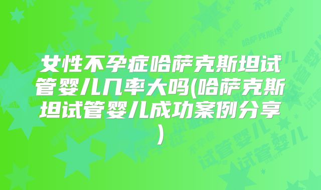 女性不孕症哈萨克斯坦试管婴儿几率大吗(哈萨克斯坦试管婴儿成功案例分享)