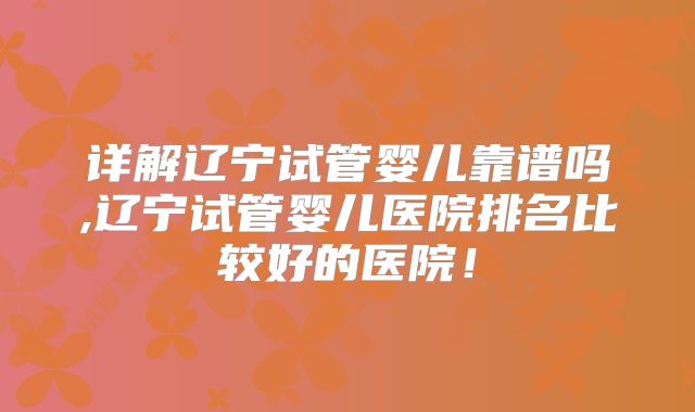 详解辽宁试管婴儿靠谱吗,辽宁试管婴儿医院排名比较好的医院!