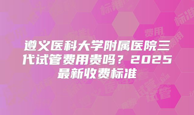 遵义医科大学附属医院三代试管费用贵吗？2025最新收费标准