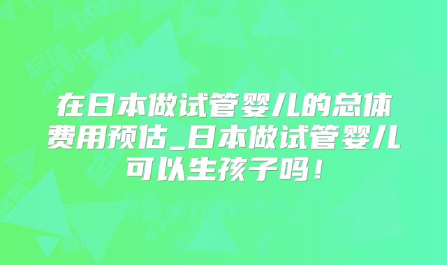 在日本做试管婴儿的总体费用预估_日本做试管婴儿可以生孩子吗!