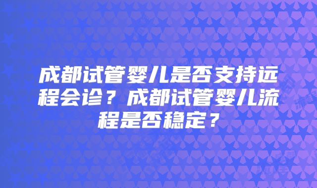 成都试管婴儿是否支持远程会诊？成都试管婴儿流程是否稳定？