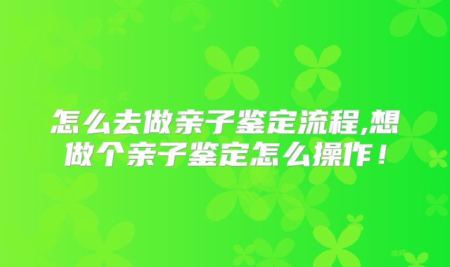 怎么去做亲子鉴定流程,想做个亲子鉴定怎么操作！