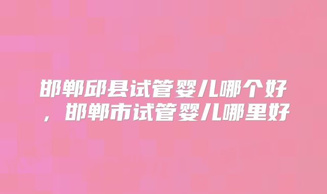 邯郸邱县试管婴儿哪个好，邯郸市试管婴儿哪里好