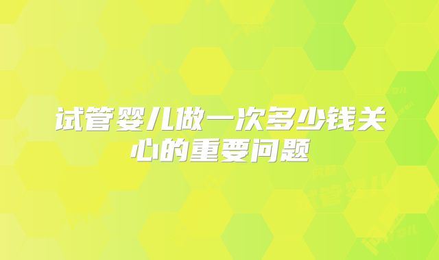 试管婴儿做一次多少钱关心的重要问题