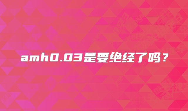 amh0.03是要绝经了吗？