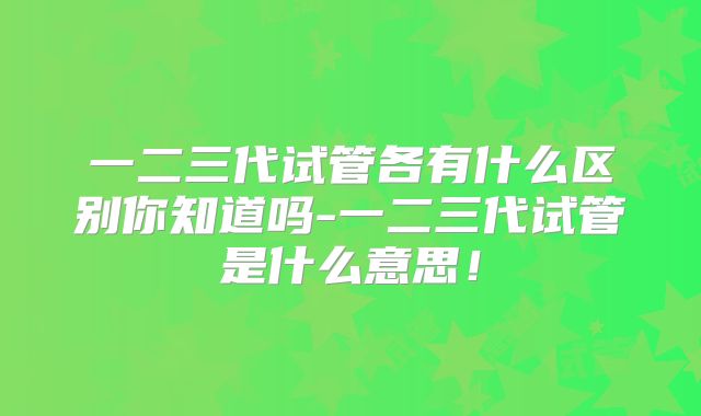 一二三代试管各有什么区别你知道吗-一二三代试管是什么意思!