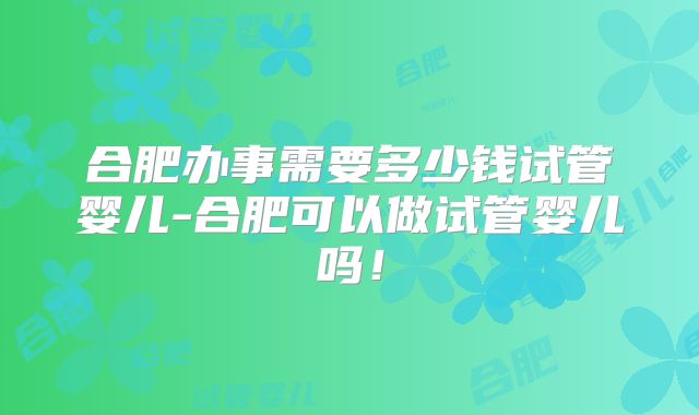 合肥办事需要多少钱试管婴儿-合肥可以做试管婴儿吗！