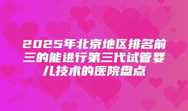 2025年北京地区排名前三的能进行第三代试管婴儿技术的医院盘点