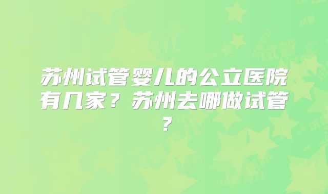 苏州试管婴儿的公立医院有几家?苏州去哪做试管?