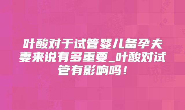 叶酸对于试管婴儿备孕夫妻来说有多重要_叶酸对试管有影响吗！