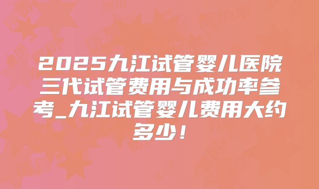 2025九江试管婴儿医院三代试管费用与成功率参考_九江试管婴儿费用大约多少！