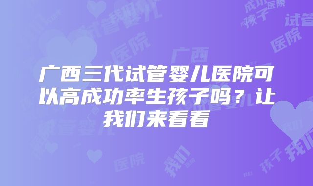广西三代试管婴儿医院可以高成功率生孩子吗？让我们来看看