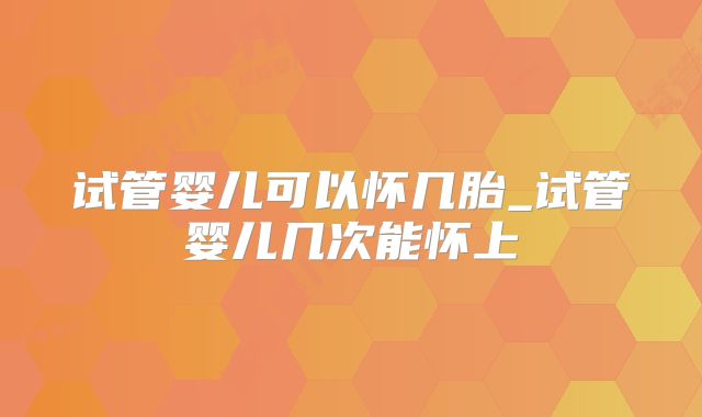 试管婴儿可以怀几胎_试管婴儿几次能怀上