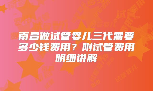 南昌做试管婴儿三代需要多少钱费用?附试管费用明细讲解
