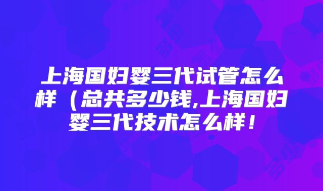 上海国妇婴三代试管怎么样(总共多少钱,上海国妇婴三代技术怎么样!