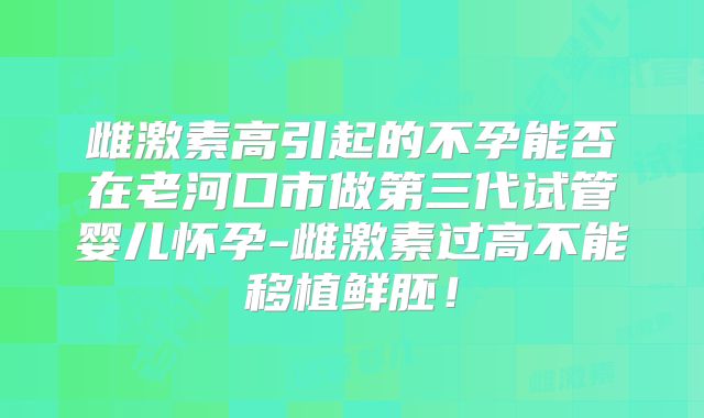雌激素高引起的不孕能否在老河口市做第三代试管婴儿怀孕-雌激素过高不能移植鲜胚!