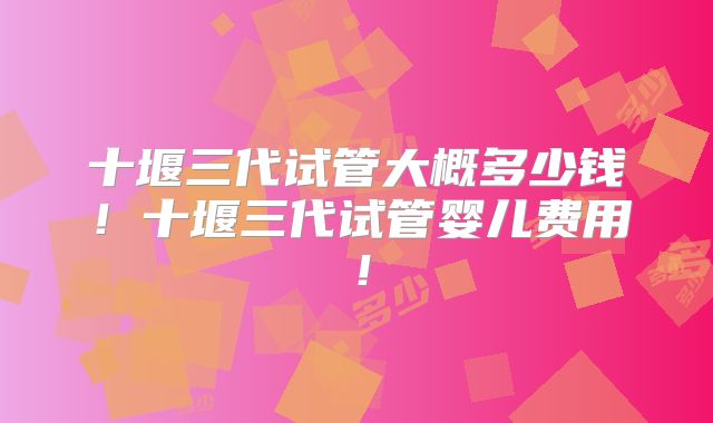十堰三代试管大概多少钱！十堰三代试管婴儿费用！