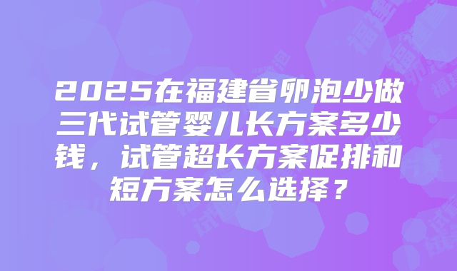 2025在福建省卵泡少做三代试管婴儿长方案多少钱，试管超长方案促排和短方案怎么选择？