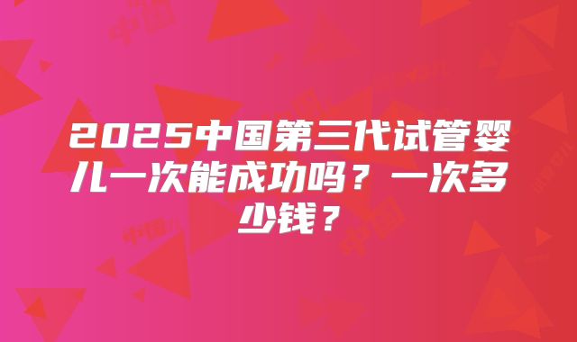 2025中国第三代试管婴儿一次能成功吗?一次多少钱?