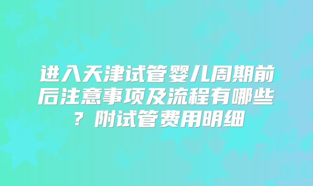 进入天津试管婴儿周期前后注意事项及流程有哪些？附试管费用明细