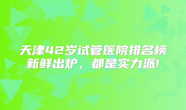 天津42岁试管医院排名榜新鲜出炉，都是实力派!