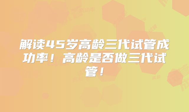 解读45岁高龄三代试管成功率！高龄是否做三代试管！