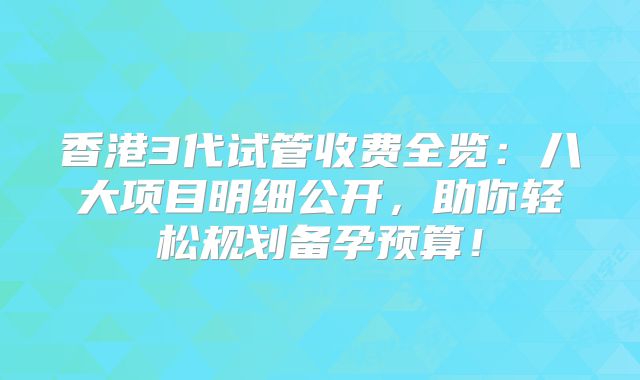 香港3代试管收费全览：八大项目明细公开，助你轻松规划备孕预算！