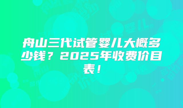 舟山三代试管婴儿大概多少钱？2025年收费价目表！