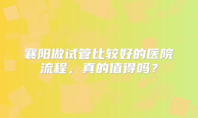 襄阳做试管比较好的医院流程，真的值得吗？