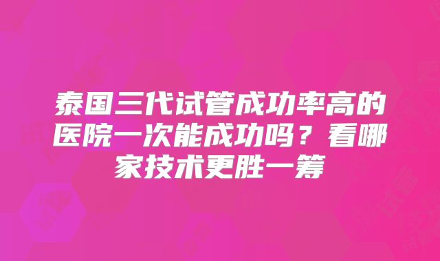 泰国三代试管成功率高的医院一次能成功吗？看哪家技术更胜一筹