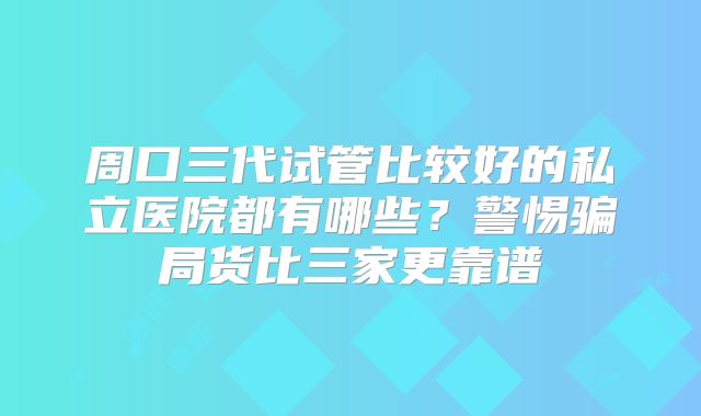 周口三代试管比较好的私立医院都有哪些？警惕骗局货比三家更靠谱