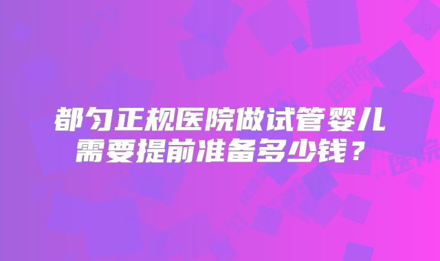 都匀正规医院做试管婴儿需要提前准备多少钱？