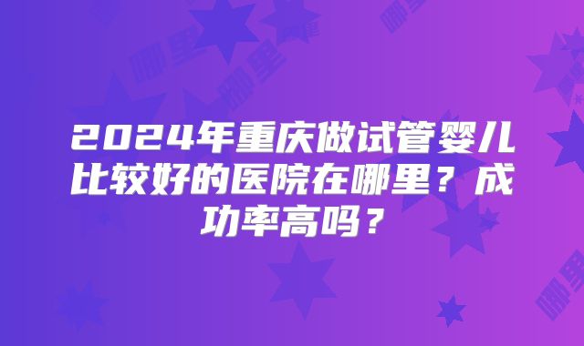 2024年重庆做试管婴儿比较好的医院在哪里？成功率高吗？