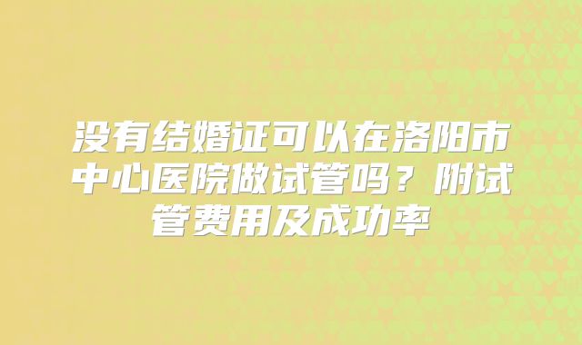 没有结婚证可以在洛阳市中心医院做试管吗？附试管费用及成功率