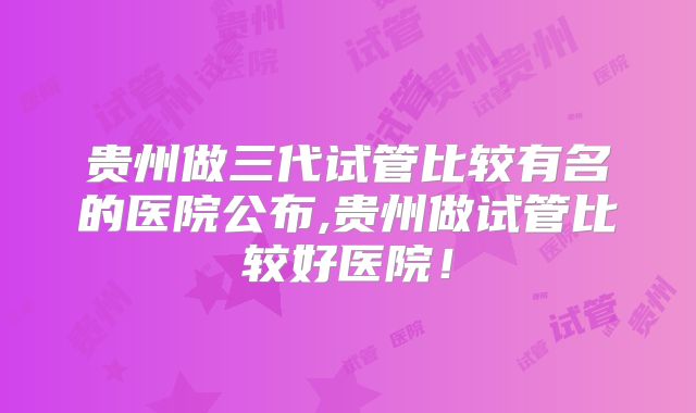 贵州做三代试管比较有名的医院公布,贵州做试管比较好医院!