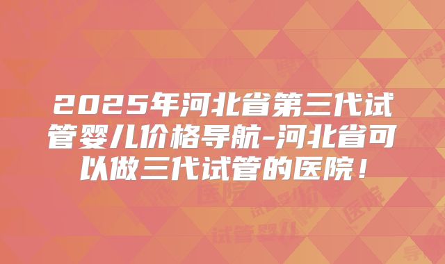 2025年河北省第三代试管婴儿价格导航-河北省可以做三代试管的医院！