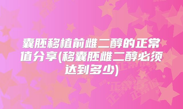 囊胚移植前雌二醇的正常值分享(移囊胚雌二醇必须达到多少)