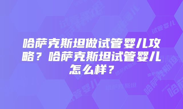 哈萨克斯坦做试管婴儿攻略？哈萨克斯坦试管婴儿怎么样？