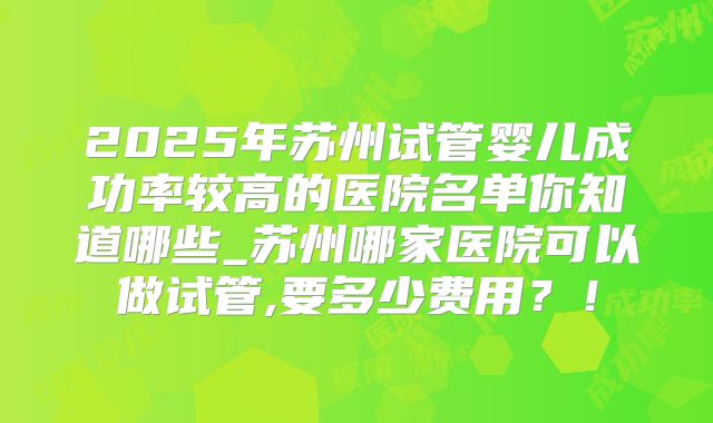2025年苏州试管婴儿成功率较高的医院名单你知道哪些_苏州哪家医院可以做试管,要多少费用？！