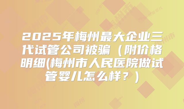 2025年梅州最大企业三代试管公司被骗（附价格明细(梅州市人民医院做试管婴儿怎么样？)
