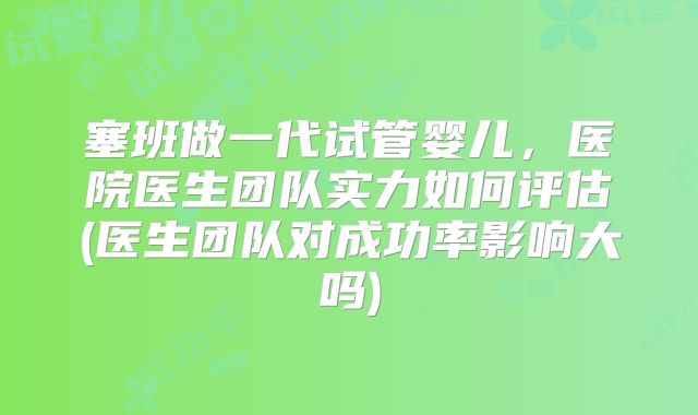塞班做一代试管婴儿，医院医生团队实力如何评估(医生团队对成功率影响大吗)