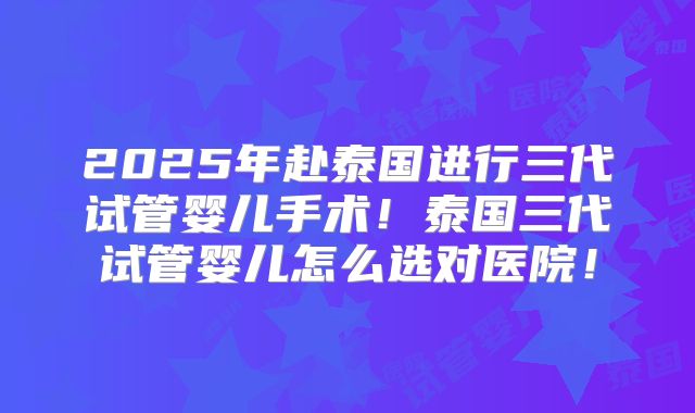 2025年赴泰国进行三代试管婴儿手术!泰国三代试管婴儿怎么选对医院!