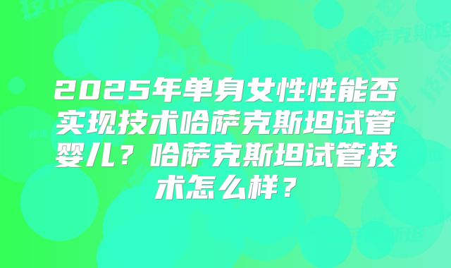 2025年单身女性性能否实现技术哈萨克斯坦试管婴儿？哈萨克斯坦试管技术怎么样？
