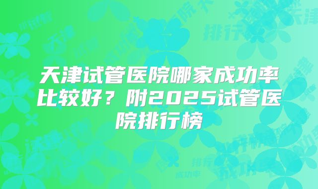 天津试管医院哪家成功率比较好?附2025试管医院排行榜
