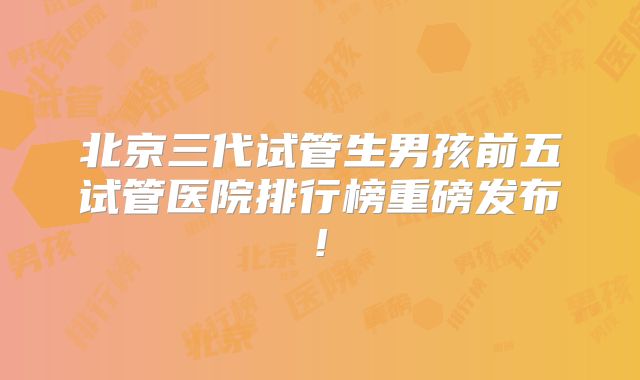 北京三代试管生男孩前五试管医院排行榜重磅发布!
